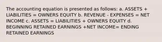 The accounting equation is presented as follows: a. ASSETS + LIABILITIES = OWNERS EQUITY b. REVENUE - EXPENSES = NET INCOME c. ASSETS = LIABILITIES + OWNERS EQUITY d. BEGINNING RETAINED EARNINGS +NET INCOME= ENDING RETAINED EARNINGS