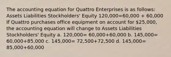 The accounting equation for Quattro Enterprises is as follows: Assets Liabilities Stockholders' Equity 120,000=60,000 + 60,000 If Quattro purchases office equipment on account for 25,000, the accounting equation will change to Assets Liabilities Stockholders' Equity a. 120,000= 60,000+60,000 b. 145,000= 60,000+85,000 c. 145,000= 72,500+72,500 d. 145,000= 85,000+60,000