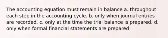 The accounting equation must remain in balance a. throughout each step in the accounting cycle. b. only when journal entries are recorded. c. only at the time the trial balance is prepared. d. only when formal financial statements are prepared