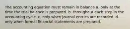 The accounting equation must remain in balance a. only at the time the trial balance is prepared. b. throughout each step in the accounting cycle. c. only when journal entries are recorded. d. only when formal financial statements are prepared.