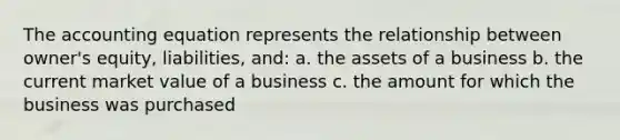 The accounting equation represents the relationship between owner's equity, liabilities, and: a. the assets of a business b. the current market value of a business c. the amount for which the business was purchased