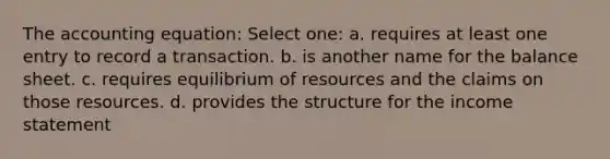 The accounting equation: Select one: a. requires at least one entry to record a transaction. b. is another name for the balance sheet. c. requires equilibrium of resources and the claims on those resources. d. provides the structure for the income statement