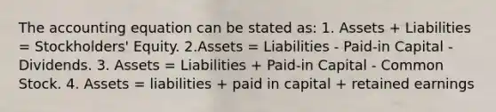 The accounting equation can be stated as: 1. Assets + Liabilities = Stockholders' Equity. 2.Assets = Liabilities - Paid-in Capital - Dividends. 3. Assets = Liabilities + Paid-in Capital - Common Stock. 4. Assets = liabilities + paid in capital + retained earnings