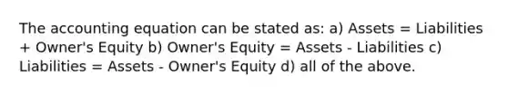 The accounting equation can be stated as: a) Assets = Liabilities + Owner's Equity b) Owner's Equity = Assets - Liabilities c) Liabilities = Assets - Owner's Equity d) all of the above.