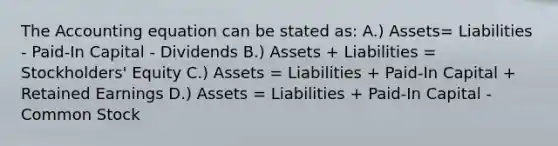 The Accounting equation can be stated as: A.) Assets= Liabilities - Paid-In Capital - Dividends B.) Assets + Liabilities = Stockholders' Equity C.) Assets = Liabilities + Paid-In Capital + Retained Earnings D.) Assets = Liabilities + Paid-In Capital - Common Stock