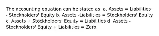 The accounting equation can be stated as: a. Assets = Liabilities - Stockholders' Equity b. Assets -Liabilities = Stockholders' Equity c. Assets + Stockholders' Equity = Liabilities d. Assets - Stockholders' Equity + Liabilities = Zero