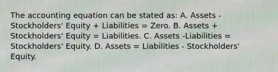 <a href='https://www.questionai.com/knowledge/k7UJ6J5ODQ-the-accounting-equation' class='anchor-knowledge'>the accounting equation</a> can be stated as: A. Assets - Stockholders' Equity + Liabilities = Zero. B. Assets + Stockholders' Equity = Liabilities. C. Assets -Liabilities = Stockholders' Equity. D. Assets = Liabilities - Stockholders' Equity.