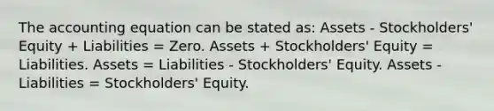 <a href='https://www.questionai.com/knowledge/k7UJ6J5ODQ-the-accounting-equation' class='anchor-knowledge'>the accounting equation</a> can be stated as: Assets - Stockholders' Equity + Liabilities = Zero. Assets + Stockholders' Equity = Liabilities. Assets = Liabilities - Stockholders' Equity. Assets -Liabilities = Stockholders' Equity.