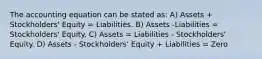 The accounting equation can be stated as: A) Assets + Stockholders' Equity = Liabilities. B) Assets -Liabilities = Stockholders' Equity. C) Assets = Liabilities - Stockholders' Equity. D) Assets - Stockholders' Equity + Liabilities = Zero