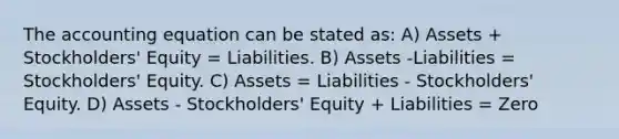 The accounting equation can be stated as: A) Assets + Stockholders' Equity = Liabilities. B) Assets -Liabilities = Stockholders' Equity. C) Assets = Liabilities - Stockholders' Equity. D) Assets - Stockholders' Equity + Liabilities = Zero