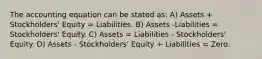 The accounting equation can be stated as: A) Assets + Stockholders' Equity = Liabilities. B) Assets -Liabilities = Stockholders' Equity. C) Assets = Liabilities - Stockholders' Equity. D) Assets - Stockholders' Equity + Liabilities = Zero.