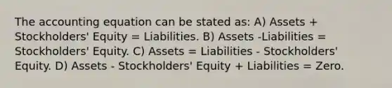 The accounting equation can be stated as: A) Assets + Stockholders' Equity = Liabilities. B) Assets -Liabilities = Stockholders' Equity. C) Assets = Liabilities - Stockholders' Equity. D) Assets - Stockholders' Equity + Liabilities = Zero.