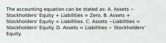 The accounting equation can be stated​ as: A. Assets − ​Stockholders' Equity​ + Liabilities​ = Zero. B. Assets​ + Stockholders' Equity​ = Liabilities. C. Assets −Liabilities ​= Stockholders' Equity. D. Assets​ = Liabilities − ​Stockholders' Equity.