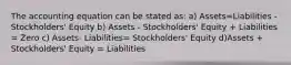 The accounting equation can be stated as: a) Assets=Liabilities - Stockholders' Equity b) Assets - Stockholders' Equity + Liabilities = Zero c) Assets- Liabilities= Stockholders' Equity d)Assets + Stockholders' Equity = Liabilities