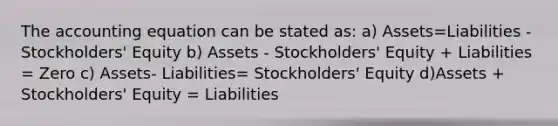 The accounting equation can be stated as: a) Assets=Liabilities - Stockholders' Equity b) Assets - Stockholders' Equity + Liabilities = Zero c) Assets- Liabilities= Stockholders' Equity d)Assets + Stockholders' Equity = Liabilities