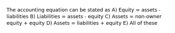 The accounting equation can be stated as A) Equity = assets - liabilities B) Liabilities = assets - equity C) Assets = non-owner equity + equity D) Assets = liabilities + equity E) All of these