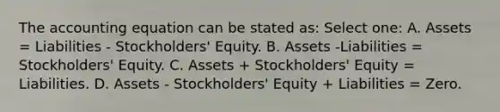 <a href='https://www.questionai.com/knowledge/k7UJ6J5ODQ-the-accounting-equation' class='anchor-knowledge'>the accounting equation</a> can be stated as: Select one: A. Assets = Liabilities - Stockholders' Equity. B. Assets -Liabilities = Stockholders' Equity. C. Assets + Stockholders' Equity = Liabilities. D. Assets - Stockholders' Equity + Liabilities = Zero.