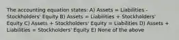 The accounting equation states: A) Assets = Liabilities - Stockholders' Equity B) Assets = Liabilities + Stockholders' Equity C) Assets + Stockholders' Equity = Liabilities D) Assets + Liabilities = Stockholders' Equity E) None of the above