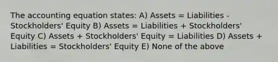 The accounting equation states: A) Assets = Liabilities - Stockholders' Equity B) Assets = Liabilities + Stockholders' Equity C) Assets + Stockholders' Equity = Liabilities D) Assets + Liabilities = Stockholders' Equity E) None of the above