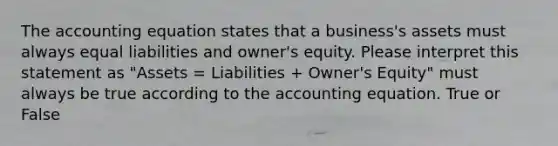 The accounting equation states that a business's assets must always equal liabilities and owner's equity. Please interpret this statement as "Assets = Liabilities + Owner's Equity" must always be true according to the accounting equation. True or False