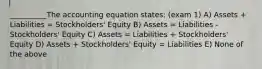 __________The accounting equation states: (exam 1) A) Assets + Liabilities = Stockholders' Equity B) Assets = Liabilities - Stockholders' Equity C) Assets = Liabilities + Stockholders' Equity D) Assets + Stockholders' Equity = Liabilities E) None of the above