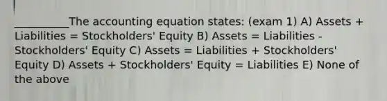 __________The accounting equation states: (exam 1) A) Assets + Liabilities = Stockholders' Equity B) Assets = Liabilities - Stockholders' Equity C) Assets = Liabilities + Stockholders' Equity D) Assets + Stockholders' Equity = Liabilities E) None of the above