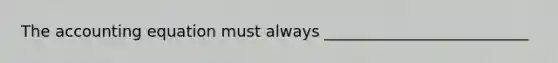 The accounting equation must always __________________________