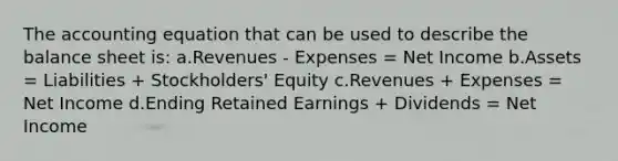 <a href='https://www.questionai.com/knowledge/k7UJ6J5ODQ-the-accounting-equation' class='anchor-knowledge'>the accounting equation</a> that can be used to describe the balance sheet is: a.Revenues - Expenses = Net Income b.Assets = Liabilities + Stockholders' Equity c.Revenues + Expenses = Net Income d.Ending Retained Earnings + Dividends = Net Income