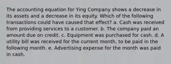 <a href='https://www.questionai.com/knowledge/k7UJ6J5ODQ-the-accounting-equation' class='anchor-knowledge'>the accounting equation</a> for Ying Company shows a decrease in its assets and a decrease in its equity. Which of the following transactions could have caused that effect? a. Cash was received from providing services to a customer. b. The company paid an amount due on credit. c. Equipment was purchased for cash. d. A utility bill was received for the current month, to be paid in the following month. e. Advertising expense for the month was paid in cash.