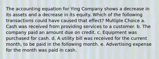 The accounting equation for Ying Company shows a decrease in its assets and a decrease in its equity. Which of the following transactions could have caused that effect? Multiple Choice a. Cash was received from providing services to a customer. b. The company paid an amount due on credit. c. Equipment was purchased for cash. d. A utility bill was received for the current month, to be paid in the following month. e. Advertising expense for the month was paid in cash.