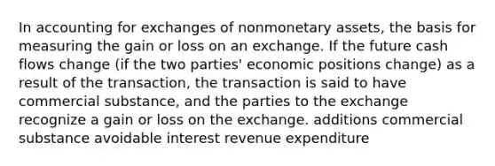 In accounting for exchanges of nonmonetary assets, the basis for measuring the gain or loss on an exchange. If the future cash flows change (if the two parties' economic positions change) as a result of the transaction, the transaction is said to have commercial substance, and the parties to the exchange recognize a gain or loss on the exchange. additions commercial substance avoidable interest revenue expenditure