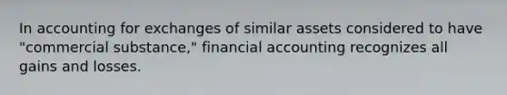 In accounting for exchanges of similar assets considered to have "commercial substance," financial accounting recognizes all gains and losses.