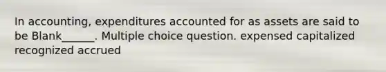 In accounting, expenditures accounted for as assets are said to be Blank______. Multiple choice question. expensed capitalized recognized accrued