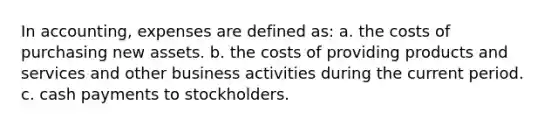 In accounting, expenses are defined as: a. the costs of purchasing new assets. b. the costs of providing products and services and other business activities during the current period. c. cash payments to stockholders.