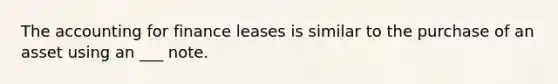 The accounting for finance leases is similar to the purchase of an asset using an ___ note.