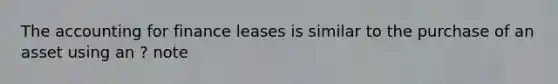 The accounting for finance leases is similar to the purchase of an asset using an ? note