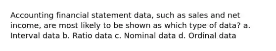 Accounting financial statement data, such as sales and net income, are most likely to be shown as which type of data? a. Interval data b. Ratio data c. Nominal data d. Ordinal data