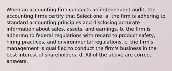 When an accounting firm conducts an independent audit, the accounting firms certify that Select one: a. the firm is adhering to standard accounting principles and disclosing accurate information about sales, assets, and earnings. b. the firm is adhering to federal regulations with regard to product safety, hiring practices, and environmental regulations. c. the firm's management is qualified to conduct the firm's business in the best interest of shareholders. d. All of the above are correct answers.