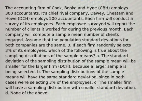 The accounting firm of Cook, Booke and Hyde (CBH) employs 300 accountants. It's chief rival company, Dewey, Cheatam and Howe (DCH) employs 500 accountants. Each firm will conduct a survey of its employees. Each employee surveyed will report the number of clients it worked for during the previous month. Each company will compute a sample mean number of clients engaged. Assume that the population standard deviations for both companies are the same. 3. If each firm randomly selects 3% of its employees, which of the following is true about the sampling distributions of the sample means? a. The standard deviation of the sampling distribution of the sample mean will be smaller for the larger firm (DCH), because a larger sample is being selected. b. The sampling distributions of the sample means will have the same standard deviation, since in both cases we're selecting 3% of the employees. c. The smaller firm will have a sampling distribution with smaller standard deviation. d. None of the above.