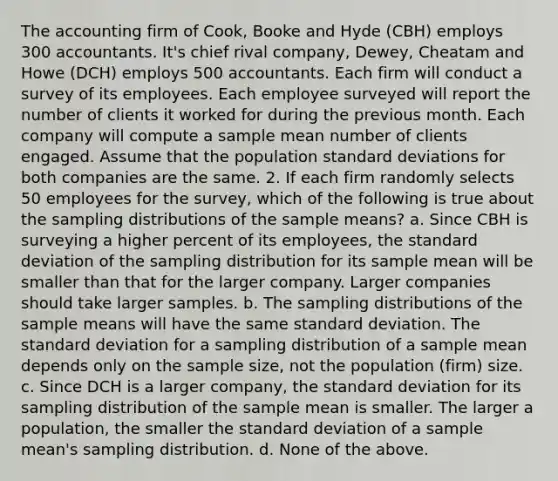 The accounting firm of Cook, Booke and Hyde (CBH) employs 300 accountants. It's chief rival company, Dewey, Cheatam and Howe (DCH) employs 500 accountants. Each firm will conduct a survey of its employees. Each employee surveyed will report the number of clients it worked for during the previous month. Each company will compute a sample mean number of clients engaged. Assume that the population standard deviations for both companies are the same. 2. If each firm randomly selects 50 employees for the survey, which of the following is true about the sampling distributions of the sample means? a. Since CBH is surveying a higher percent of its employees, the standard deviation of the sampling distribution for its sample mean will be smaller than that for the larger company. Larger companies should take larger samples. b. The sampling distributions of the sample means will have the same standard deviation. The standard deviation for a sampling distribution of a sample mean depends only on the sample size, not the population (firm) size. c. Since DCH is a larger company, the standard deviation for its sampling distribution of the sample mean is smaller. The larger a population, the smaller the standard deviation of a sample mean's sampling distribution. d. None of the above.