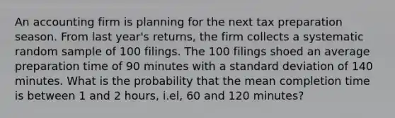 An accounting firm is planning for the next tax preparation season. From last year's returns, the firm collects a systematic random sample of 100 filings. The 100 filings shoed an average preparation time of 90 minutes with a standard deviation of 140 minutes. What is the probability that the mean completion time is between 1 and 2 hours, i.el, 60 and 120 minutes?