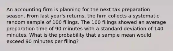 An accounting firm is planning for the next tax preparation season. From last year's returns, the firm collects a systematic random sample of 100 filings. The 100 filings showed an average preparation time of 90 minutes with a standard deviation of 140 minutes. What is the probability that a sample mean would exceed 90 minutes per filing?