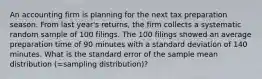 An accounting firm is planning for the next tax preparation season. From last year's returns, the firm collects a systematic random sample of 100 filings. The 100 filings showed an average preparation time of 90 minutes with a standard deviation of 140 minutes. What is the standard error of the sample mean distribution (=sampling distribution)?