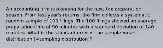 An accounting firm is planning for the next tax preparation season. From last year's returns, the firm collects a systematic random sample of 100 filings. The 100 filings showed an average preparation time of 90 minutes with a <a href='https://www.questionai.com/knowledge/kqGUr1Cldy-standard-deviation' class='anchor-knowledge'>standard deviation</a> of 140 minutes. What is the standard error of the sample mean distribution (=sampling distribution)?