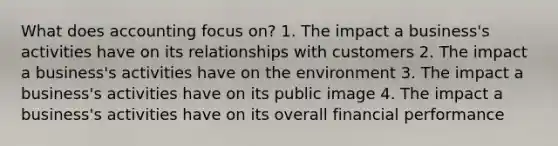 What does accounting focus on? 1. The impact a business's activities have on its relationships with customers 2. The impact a business's activities have on the environment 3. The impact a business's activities have on its public image 4. The impact a business's activities have on its overall financial performance