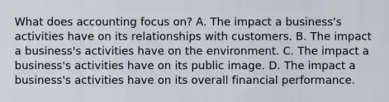 What does accounting focus on? A. The impact a business's activities have on its relationships with customers. B. The impact a business's activities have on the environment. C. The impact a business's activities have on its public image. D. The impact a business's activities have on its overall financial performance.