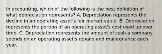 In accounting, which of the following is the best definition of what depreciation represents? A. Depreciation represents the decline in an operating asset's fair market value. B. Depreciation represents the portion of an operating asset's cost used up over time. C. Depreciation represents the amount of cash a company spends on an operating asset's repairs and maintenance each year.