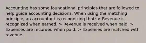 Accounting has some foundational principles that are followed to help guide accounting decisions. When using the matching principle, an accountant is recognizing that: > Revenue is recognized when earned. > Revenue is received when paid. > Expenses are recorded when paid. > Expenses are matched with revenue.