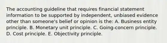 The accounting guideline that requires financial statement information to be supported by independent, unbiased evidence other than someone's belief or opinion is the: A. Business entity principle. B. Monetary unit principle. C. Going-concern principle. D. Cost principle. E. Objectivity principle.