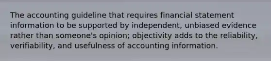 The accounting guideline that requires financial statement information to be supported by independent, unbiased evidence rather than someone's opinion; objectivity adds to the reliability, verifiability, and usefulness of accounting information.